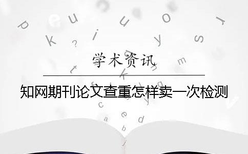 知网期刊论文查重怎样卖一次检测