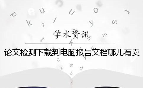 论文检测下载到电脑报告文档哪儿有卖的鉴别真的和假冒的