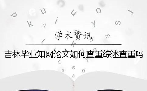 吉林毕业知网论文如何查重？综述查重吗？