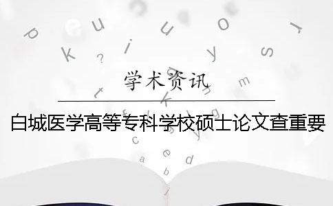 白城医学高等专科学校硕士论文查重要求及重复率 白城医学高等专科学校查成绩