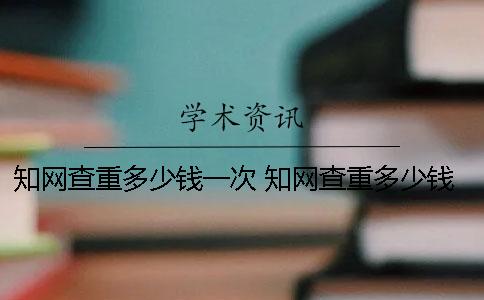 知网查重多少钱一次 知网查重多少钱一次2000字